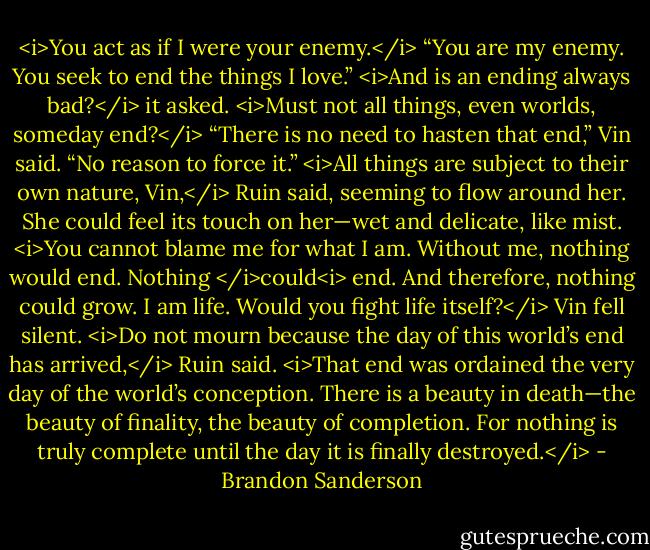 <i>You act as if I were your enemy.</i><br />“You are my enemy. You seek to end the things I love.”<br /><i>And is an ending always bad?</i> it asked. <i>Must not all things, even worlds, someday end?</i><br />“There is no need to hasten that end,” Vin said. “No reason to force it.”<br /><i>All things are subject to their own nature, Vin,</i> Ruin said, seeming to flow around her. She could feel its touch on her—wet and delicate, like mist. <i>You cannot blame me for what I am. Without me, nothing would end. Nothing </i>could<i> end. And therefore, nothing could grow. I am life. Would you fight life itself?</i><br />Vin fell silent.<br /><i>Do not mourn because the day of this world’s end has arrived,</i> Ruin said. <i>That end was ordained the very day of the world’s conception. There is a beauty in death—the beauty of finality, the beauty of completion.<br />For nothing is truly complete until the day it is finally destroyed.</i> - Brandon Sanderson