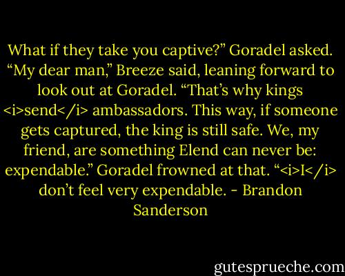 What if they take you captive?” Goradel asked.<br />“My dear man,” Breeze said, leaning forward to look out at Goradel. “That’s why kings <i>send</i> ambassadors. This way, if someone gets captured, the king is still safe. We, my friend, are something Elend can never be: expendable.”<br />Goradel frowned at that. “<i>I</i> don’t feel very expendable. - Brandon Sanderson