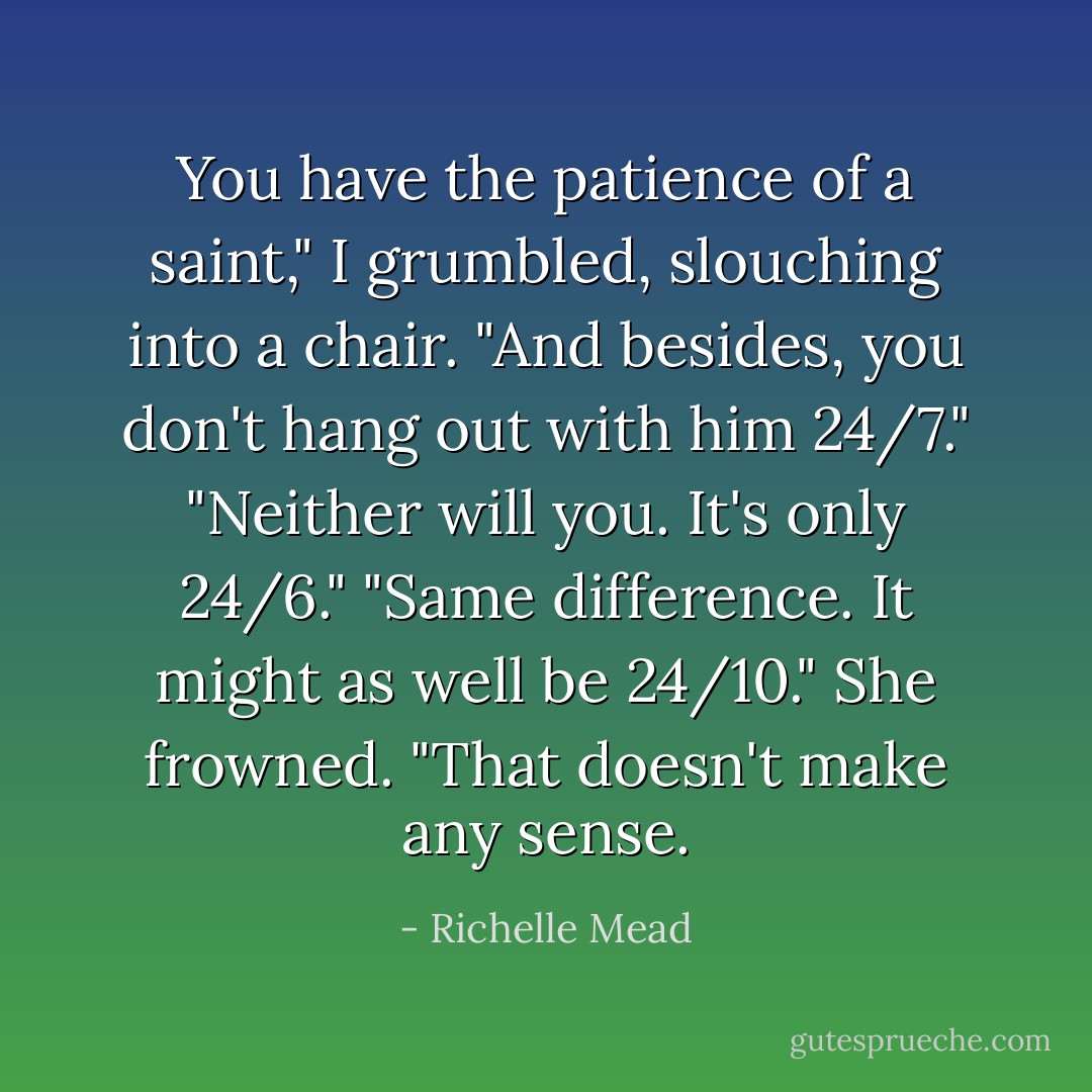 You have the patience of a saint," I grumbled, slouching into a chair. "And besides, you don't hang out with him 24/7."<br />"Neither will you. It's only 24/6."<br />"Same difference. It might as well be 24/10."<br />She frowned. "That doesn't make any sense. - Richelle Mead