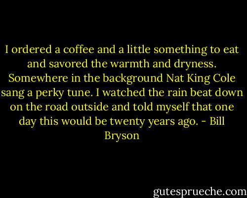 I ordered a coffee and a little something to eat and savored the warmth and dryness. Somewhere in the background Nat King Cole sang a perky tune. I watched the rain beat down on the road outside and told myself that one day this would be twenty years ago. - Bill Bryson