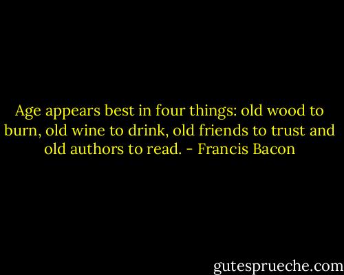 Age appears best in four things: old wood to burn, old wine to drink, old friends to trust and old authors to read. - Francis Bacon