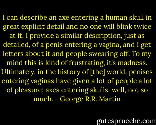 I can describe an axe entering a human skull in great explicit detail and no one will blink twice at it. I provide a similar description, just as detailed, of a penis entering a vagina, and I get letters about it and people swearing off. To my mind this is kind of frustrating, it’s madness. Ultimately, in the history of [the] world, penises entering vaginas have given a lot of people a lot of pleasure; axes entering skulls, well, not so much. - George R.R. Martin