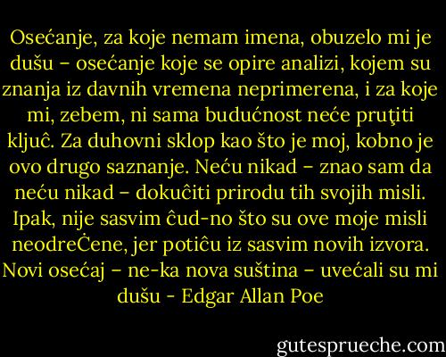 Osećanje, za koje nemam imena, obuzelo mi je dušu – osećanje koje se opire analizi, kojem su znanja iz davnih vremena neprimerena, i za koje mi, zebem, ni sama budućnost neće pruţiti kljuĉ. Za duhovni sklop kao što je moj, kobno je ovo drugo saznanje. Neću nikad – znao sam da neću nikad – dokuĉiti prirodu tih svojih misli. Ipak, nije sasvim ĉud-no što su ove moje misli neodreĊene, jer potiĉu iz sasvim novih izvora. Novi osećaj – ne-ka nova suština – uvećali su mi dušu - Edgar Allan Poe