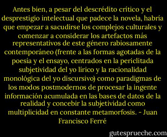 Antes bien, a pesar del descrédito crítico y el desprestigio intelectual que padece la novela, habría que empezar a sacudirse los complejos culturales y comenzar a considerar los artefactos más representativos de este género rabiosamente contemporáneo (frente a las formas agotadas de la poesía y el ensayo, centrados en la periclitada subjetividad del yo lírico y la racionalidad monológica del yo discursivo) como paradigmas de los modos postmodernos de procesar la ingente información acumulada en las bases de datos de la realidad y concebir la subjetividad como multiplicidad en constante metamorfosis. - Juan Francisco Ferré