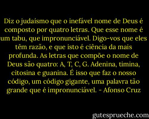 Diz o judaísmo que o inefável nome de Deus é composto por quatro letras. Que esse nome é um tabu, que impronunciável. Digo-vos que eles têm razão, e que isto é ciência da mais profunda. As letras que compõe o nome de Deus são quatro: A, T, C, G. Adenina, timina, citosina e guanina. É isso que faz o nosso código, um código gigante, uma palavra tão grande que é impronunciável. - Afonso Cruz