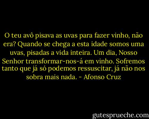 O teu avô pisava as uvas para fazer vinho, não era? Quando se chega a esta idade somos uma uvas, pisadas a vida inteira. Um dia, Nosso Senhor transformar-nos-á em vinho. Sofremos tanto que já só podemos ressuscitar, já não nos sobra mais nada. - Afonso Cruz