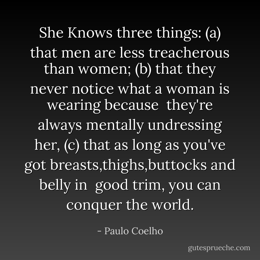She Knows three things:<br />(a) that men are less treacherous than women;<br />(b) that they never notice what a woman is wearing because <br />they're always mentally undressing her,<br />(c) that as long as you've got breasts,thighs,buttocks and belly in <br />good trim, you can conquer the world. - Paulo Coelho