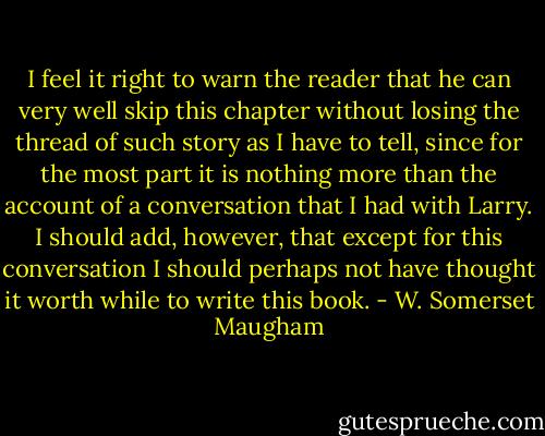 I feel it right to warn the reader that he can very well skip this chapter without losing the thread of such story as I have to tell, since for the most part it is nothing more than the account of a conversation that I had with Larry. I should add, however, that except for this conversation I should perhaps not have thought it worth while to write this book. - W. Somerset Maugham