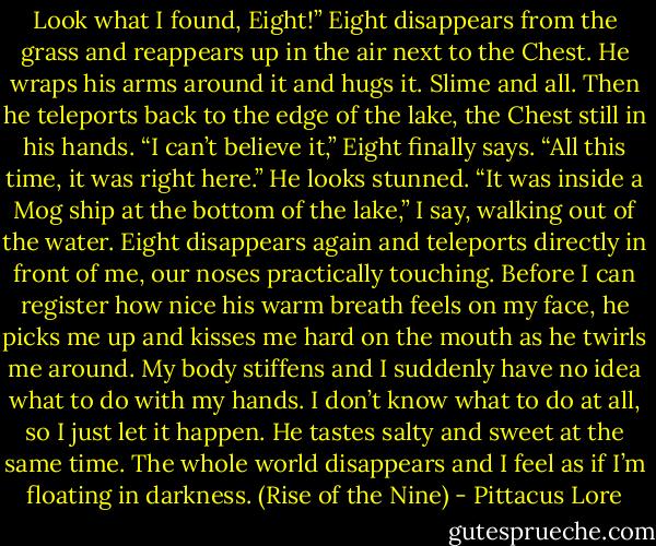 Look what I found, Eight!”<br />Eight disappears from the grass and reappears up in the air next to the Chest. He wraps his arms around it and hugs it. Slime and all. Then he teleports back to the edge of the lake, the Chest still in his hands. “I can’t believe it,” Eight finally says. “All this time, it was right here.” He looks stunned.<br />“It was inside a Mog ship at the bottom of the lake,” I say, walking out of the water.<br />Eight disappears again and teleports directly in front of me, our noses practically touching. Before I can register how nice his warm breath feels on my face, he picks me up and kisses me hard on the mouth as he twirls me around. My body stiffens and I suddenly have no idea what to do with my hands. I don’t know what to do at all, so I just let it happen. He tastes salty and sweet at the same time. The whole world disappears and I feel as if I’m floating in darkness. (Rise of the Nine) - Pittacus Lore