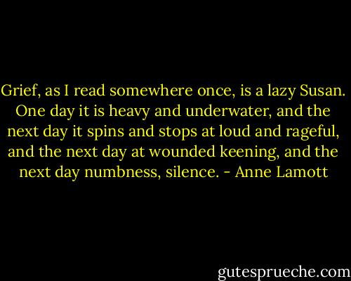 Grief, as I read somewhere once, is a lazy Susan. One day it is heavy and underwater, and the next day it spins and stops at loud and rageful, and the next day at wounded keening, and the next day numbness, silence. - Anne Lamott
