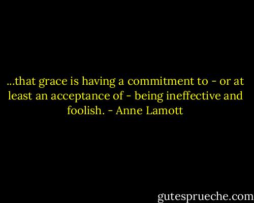 ...that grace is having a commitment to - or at least an acceptance of - being ineffective and foolish. - Anne Lamott