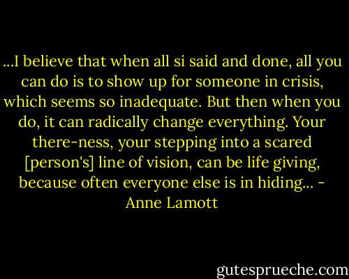 ...I believe that when all si said and done, all you can do is to show up for someone in crisis, which seems so inadequate. But then when you do, it can radically change everything. Your there-ness, your stepping into a scared [person's] line of vision, can be life giving, because often everyone else is in hiding... - Anne Lamott