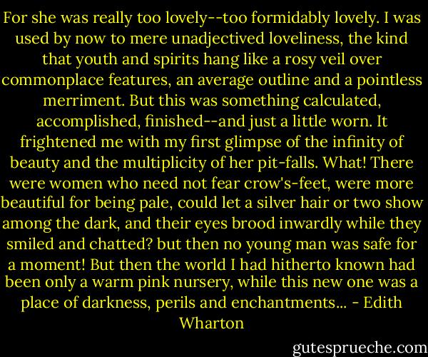 For she was really too lovely--too formidably lovely. I was used by now to mere unadjectived loveliness, the kind that youth and spirits hang like a rosy veil over commonplace features, an average outline and a pointless merriment. But this was something calculated, accomplished, finished--and just a little worn. It frightened me with my first glimpse of the infinity of beauty and the multiplicity of her pit-falls. What! There were women who need not fear crow's-feet, were more beautiful for being pale, could let a silver hair or two show among the dark, and their eyes brood inwardly while they smiled and chatted? but then no young man was safe for a moment! But then the world I had hitherto known had been only a warm pink nursery, while this new one was a place of darkness, perils and enchantments... - Edith Wharton