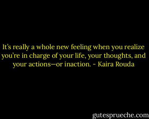 It’s really a whole new feeling when you realize you’re in charge of your life, your thoughts, and your actions—or inaction. - Kaira Rouda