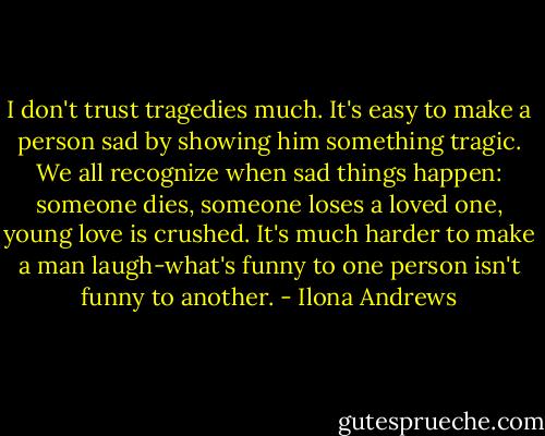 I don't trust tragedies much. It's easy to make a person sad by showing him something tragic. We all recognize when sad things happen: someone dies, someone loses a loved one, young love is crushed. It's much harder to make a man laugh-what's funny to one person isn't funny to another. - Ilona Andrews
