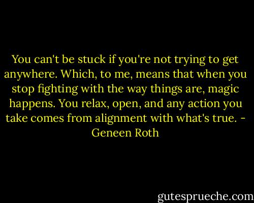 You can't be stuck if you're not trying to get anywhere. Which, to me, means that when you stop fighting with the way things are, magic happens. You relax, open, and any action you take comes from alignment with what's true. - Geneen Roth