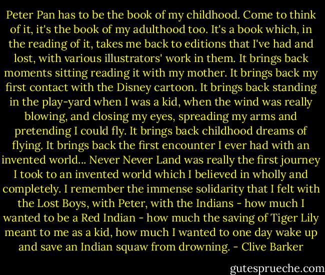 Peter Pan has to be the book of my childhood. Come to think of it, it's the book of my adulthood too. It's a book which, in the reading of it, takes me back to editions that I've had and lost, with various illustrators' work in them. It brings back moments sitting reading it with my mother. It brings back my first contact with the Disney cartoon. It brings back standing in the play-yard when I was a kid, when the wind was really blowing, and closing my eyes, spreading my arms and pretending I could fly. It brings back childhood dreams of flying. It brings back the first encounter I ever had with an invented world... Never Never Land was really the first journey I took to an invented world which I believed in wholly and completely. I remember the immense solidarity that I felt with the Lost Boys, with Peter, with the Indians - how much I wanted to be a Red Indian - how much the saving of Tiger Lily meant to me as a kid, how much I wanted to one day wake up and save an Indian squaw from drowning. - Clive Barker