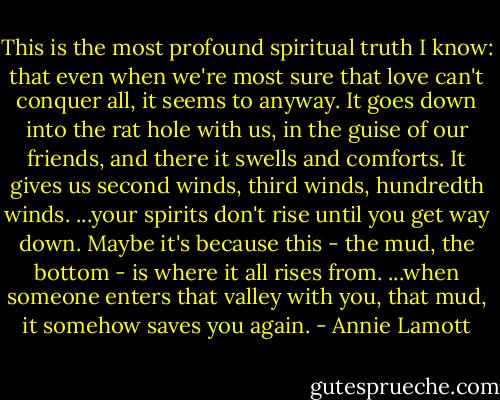 This is the most profound spiritual truth I know: that even when we're most sure that love can't conquer all, it seems to anyway. It goes down into the rat hole with us, in the guise of our friends, and there it swells and comforts. It gives us second winds, third winds, hundredth winds. ...your spirits don't rise until you get way down. Maybe it's because this - the mud, the bottom - is where it all rises from. ...when someone enters that valley with you, that mud, it somehow saves you again. - Annie Lamott