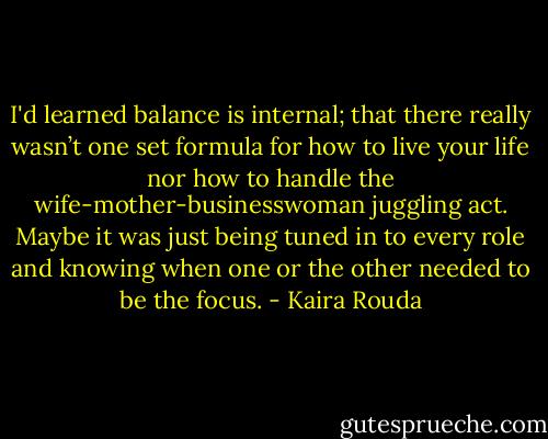 I'd learned balance is internal; that there really wasn’t one set formula for how to live your life nor how to handle the wife-mother-businesswoman juggling act. Maybe it was just being tuned in to every role and knowing when one or the other needed to be the focus. - Kaira Rouda