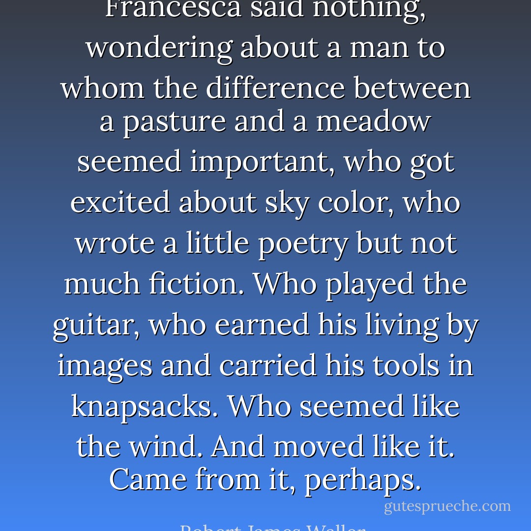 Francesca said nothing, wondering about a man to whom the difference between a pasture and a meadow seemed important, who got excited about sky color, who wrote a little poetry but not much fiction. Who played the guitar, who earned his living by images and carried his tools in knapsacks. Who seemed like the wind. And moved like it. Came from it, perhaps. - Robert James Waller