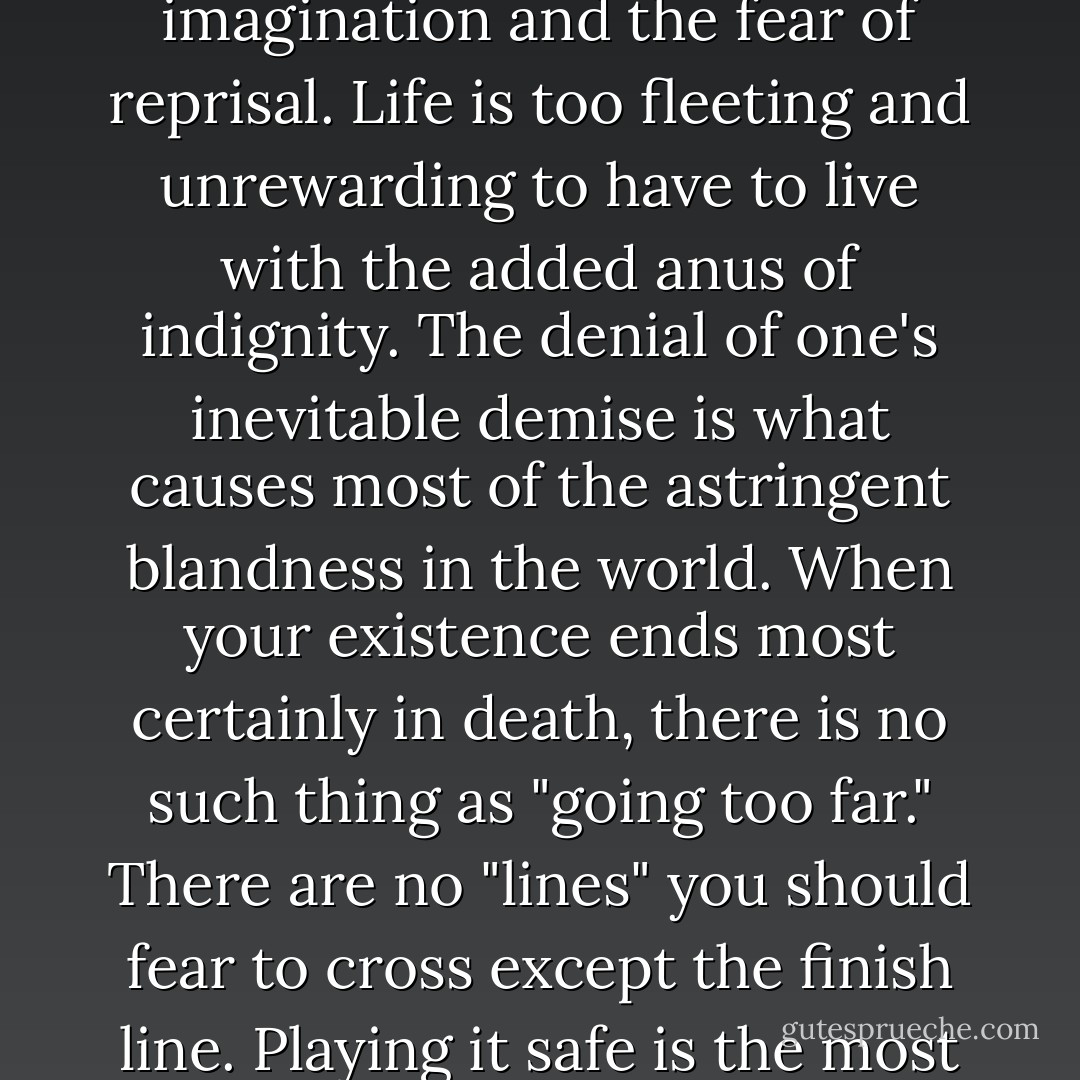 What you accomplish in life is limited only by your imagination and the fear of reprisal. Life is too fleeting and unrewarding to have to live with the added anus of indignity. The denial of one's inevitable demise is what causes most of the astringent blandness in the world. When your existence ends most certainly in death, there is no such thing as "going too far." There are no "lines" you should fear to cross except the finish line. Playing it safe is the most dangerous thing you could do. - Jim Goad