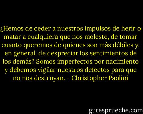 ¿Hemos de ceder a<br />nuestros impulsos de herir o matar a cualquiera que nos moleste, de tomar cuanto<br />queremos de quienes son más débiles y, en general, de despreciar los sentimientos de los<br />demás? Somos imperfectos por nacimiento y debemos vigilar nuestros defectos para que<br />no nos destruyan. - Christopher Paolini