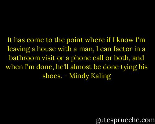 It has come to the point where if I know I'm leaving a house with a man, I can factor in a bathroom visit or a phone call or both, and when I'm done, he'll almost be done tying his shoes. - Mindy Kaling