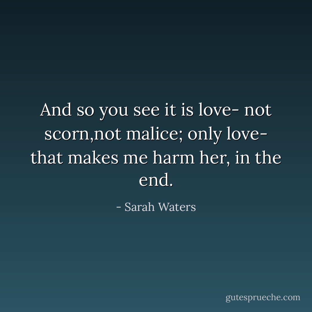 And so you see it is love- not scorn,not malice; only love- that makes me harm her, in the end. - Sarah Waters