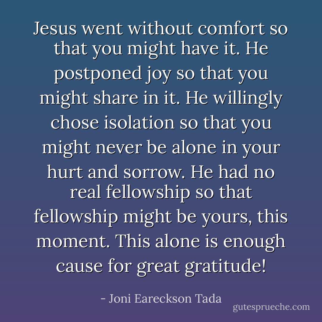 Jesus went without comfort so that you might have it. He postponed joy so that you might share in it. He willingly chose isolation so that you might never be alone in your hurt and sorrow. He had no real fellowship so that fellowship might be yours, this moment. This alone is enough cause for great gratitude! - Joni Eareckson Tada