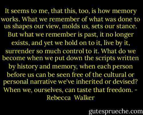 It seems to me, that this, too, is how memory works. What we remember of what was done to us shapes our view, molds us, sets our stance. But what we remember is past, it no longer exists, and yet we hold on to it, live by it, surrender so much control to it. What do we become when we put down the scripts written by history and memory, when each person before us can be seen free of the cultural or personal narrative we've inherited or devised?<br />When we, ourselves, can taste that freedom. - Rebecca  Walker