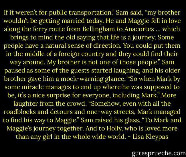 If it weren’t for public transportation,” Sam said, “my brother wouldn’t be getting married today. He and Maggie fell in love along the ferry route<br />from Bellingham to Anacortes … which brings to mind the old saying that life is a journey. Some people have a natural sense of direction. You could<br />put them in the middle of a foreign country and they could find their way around. My brother is not one of those people.” Sam paused as some of the<br />guests started laughing, and his older brother gave him a mock-warning glance. “So when Mark by some miracle manages to end up where he was<br />supposed to be, it’s a nice surprise for everyone, including Mark.” More laughter from the crowd. “Somehow, even with all the roadblocks and<br />detours and one-way streets, Mark managed to find his way to Maggie.” Sam raised his glass. “To Mark and Maggie’s journey together. And to<br />Holly, who is loved more than any girl in the whole wide world. - Lisa Kleypas