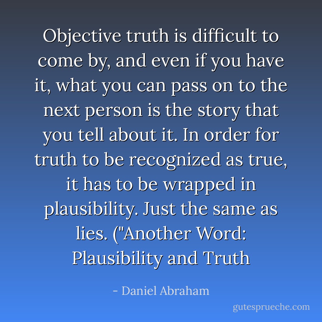 Objective truth is difficult to come by, and even if you have it, what you can pass on to the next person is the story that you tell about it. In order for truth to be recognized as true, it has to be wrapped in plausibility. Just the same as lies. ("<a href="http://clarkesworldmagazine.com/another_word_08_12/" rel="nofollow noopener">Another Word: Plausibility and Truth</a> - Daniel Abraham