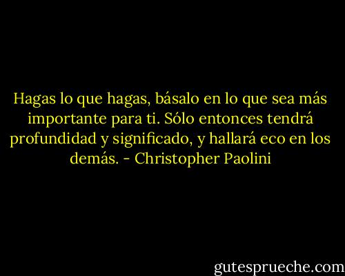 Hagas lo que hagas, básalo en lo que sea más importante para ti. Sólo entonces tendrá profundidad y significado, y hallará eco en los demás. - Christopher Paolini