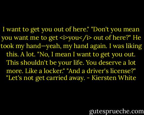 I want to get you out of here."<br />"Don't you mean you want me to get <i>you</i> out of here?"<br />He took my hand—yeah, my hand again. I was liking this. A lot. "No, I mean I want to get you out. This shouldn't be your life. You deserve a lot more. Like a locker."<br />"And a driver's license?"<br />"Let's not get carried away. - Kiersten White