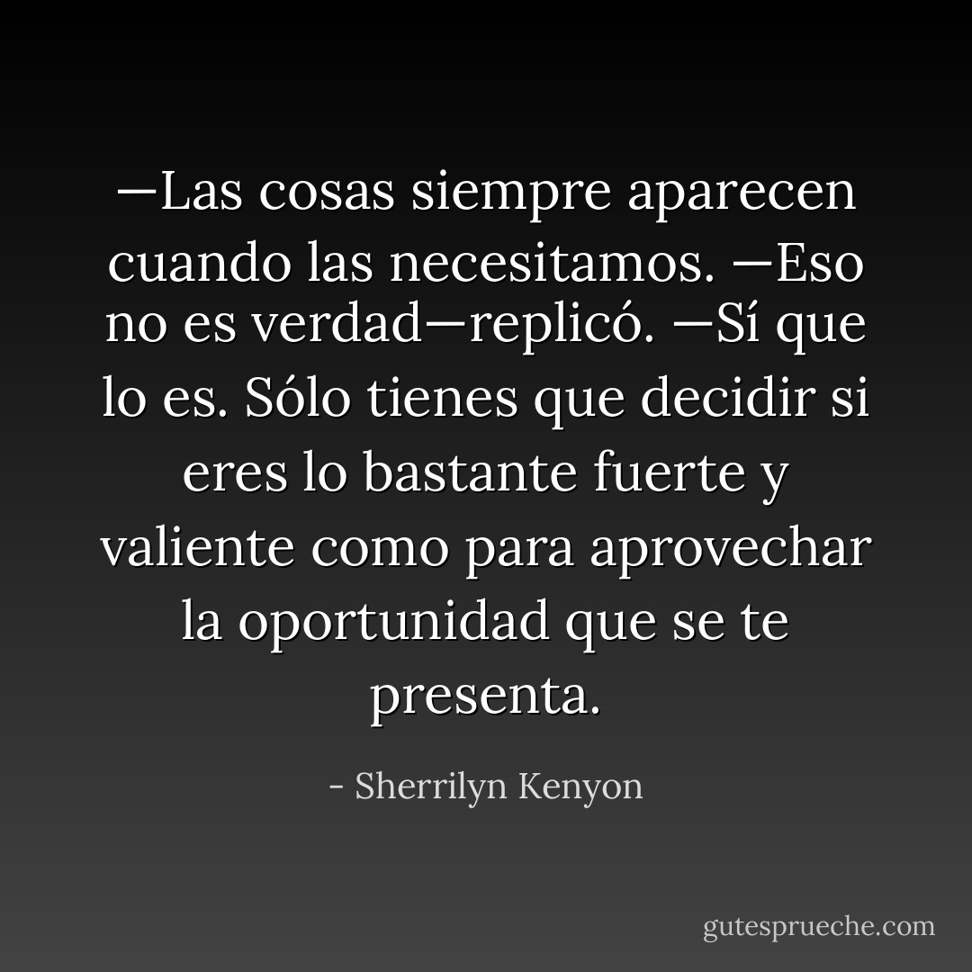 —Las cosas siempre aparecen cuando las necesitamos.<br />—Eso no es verdad—replicó.<br />—Sí que lo es. Sólo tienes que decidir si eres lo bastante fuerte y valiente como para aprovechar la oportunidad que se te presenta. - Sherrilyn Kenyon