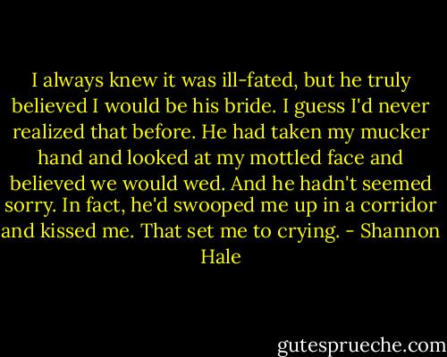 I always knew it was ill-fated, but he truly believed I would be his bride. I guess I'd never realized that before. He had taken my mucker hand and looked at my mottled face and believed we would wed. And he hadn't seemed sorry. In fact, he'd swooped me up in a corridor and kissed me.<br />That set me to crying. - Shannon Hale