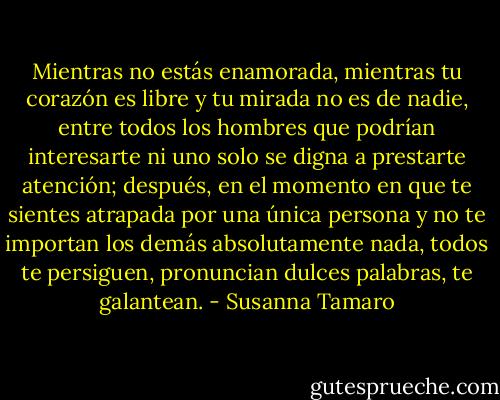 Mientras no estás enamorada, mientras tu corazón es libre y tu mirada no es de nadie, entre todos los hombres que podrían interesarte ni uno solo se digna a prestarte atención; después, en el momento en que te sientes atrapada por una única persona y no te importan los demás absolutamente nada, todos te persiguen, pronuncian dulces palabras, te galantean. - Susanna Tamaro