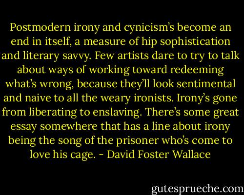 Postmodern irony and cynicism’s become an end in itself, a measure of hip sophistication and literary savvy. Few artists dare to try to talk about ways of working toward redeeming what’s wrong, because they’ll look sentimental and naive to all the weary ironists. Irony’s gone from liberating to enslaving. There’s some great essay somewhere that has a line about irony being the song of the prisoner who’s come to love his cage. - David Foster Wallace