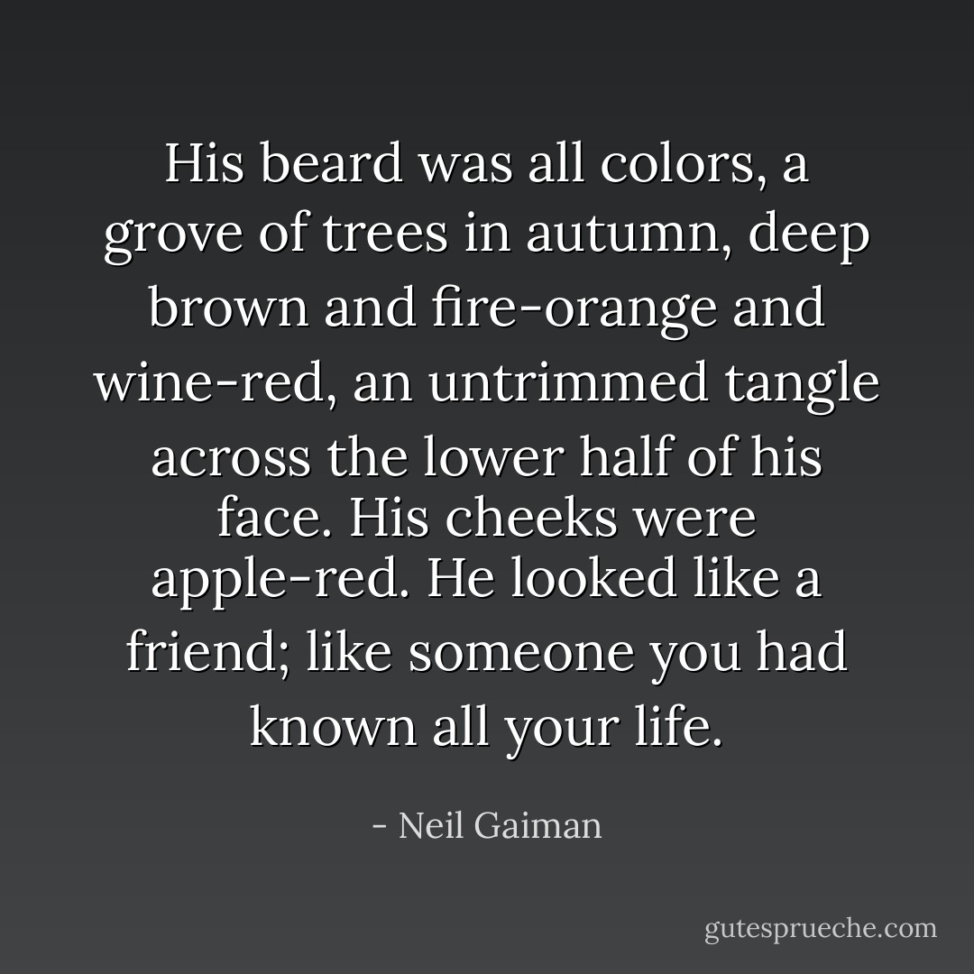 His beard was all colors, a grove of trees in autumn, deep brown and fire-orange and wine-red, an untrimmed tangle across the lower half of his face. His cheeks were apple-red. He looked like a friend; like someone you had known all your life. - Neil Gaiman
