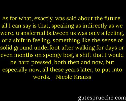 As for what, exactly, was said about the future, all I can say is that, speaking as indirectly as we were, transferred between us was only a feeling, or a shift in feeling, something like the sense of solid ground underfoot after walking for days or even months on spongy bog, a shift that I would be hard pressed, both then and now, but especially now, all these years later, to put into words. - Nicole Krauss