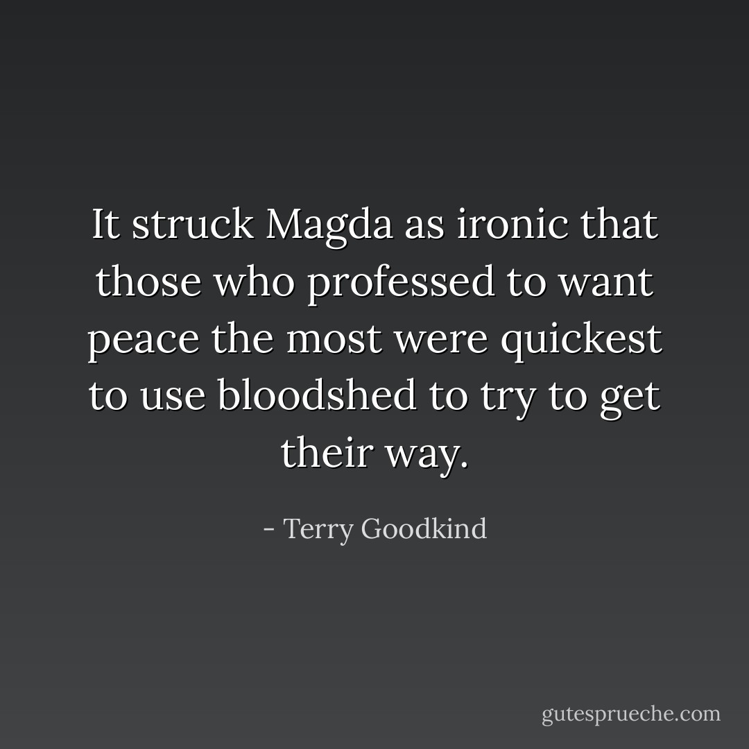It struck Magda as ironic that those who professed to want peace the most were quickest to use bloodshed to try to get their way. - Terry Goodkind