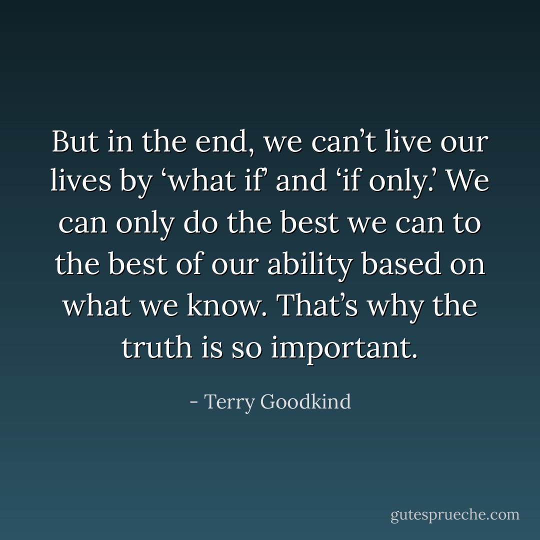 But in the end, we can’t live our lives by ‘what if’ and ‘if only.’ We can only do the best we can to the best of our ability based on what we know. That’s why the truth is so important. - Terry Goodkind