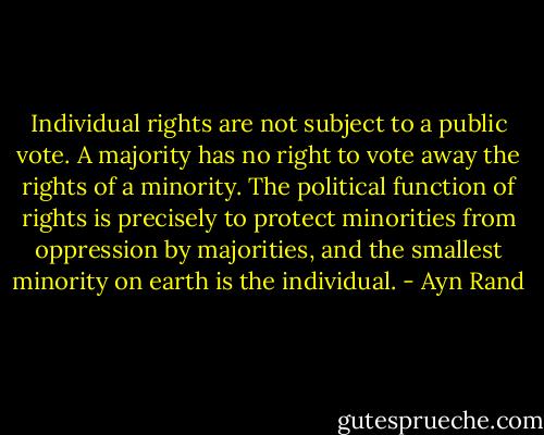 Individual rights are not subject to a public vote. A majority has no right to vote away the rights of a minority. The political function of rights is precisely to protect minorities from oppression by majorities, and the smallest minority on earth is the individual. - Ayn Rand