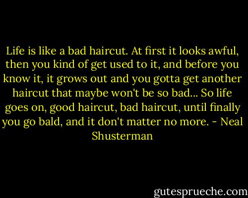 Life is like a bad haircut. At first it looks awful, then you kind of get used to it, and before you know it, it grows out and you gotta get another haircut that maybe won't be so bad... So life goes on, good haircut, bad haircut, until finally you go bald, and it don't matter no more. - Neal Shusterman