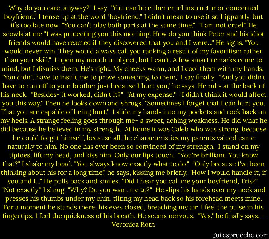 Why do you care, anyway?" I say. "You can be either cruel instructor or concerned boyfriend." I tense up at the word "boyfriend." I didn’t mean to use it so flippantly, but it’s too late now. "You can’t play both parts at the same time."<br /><br />"I am not cruel." He scowls at me "I was protecting you this morning. How do you think Peter and his idiot friends would have reacted if they discovered that you and I were..." He sighs. "You would never win. They would always call you ranking a result of my favoritism rather than your skill."<br /><br />I open my mouth to object, but I can't. A few smart remarks come to mind, but I dismiss them. He's right. My cheeks warm, and I cool them with my hands.<br /><br />"You didn't have to insult me to prove something to them," I say finally.<br /><br />"And you didn't have to run off to your brother just because I hurt you," he says. He rubs at the back of his neck.<br /><br />"Besides- it worked, didn't it?"<br /><br />"At my expense."<br /><br />"I didn't think it would affect you this way." Then he looks down and shrugs. "Sometimes I forget that I can hurt you. That you are capable of being hurt."<br /><br />I slide my hands into my pockets and rock back on my heels. A strange feeling goes through me- a sweet, aching weakness. He did what he did because he believed in my strength.<br /><br />At home it was Caleb who was strong, because he could forget himself, because all the characteristics my parents valued came naturally to him. No one has ever been so convinced of my strength.<br /><br />I stand on my tiptoes, lift my head, and kiss him. Only our lips touch.<br /><br />"You're brilliant. You know that?" I shake my head. "You always know exactly what to do."<br /><br />"Only because I've been thinking about his for a long time," he says, kissing me briefly. "How I would handle it, if you and I..." He pulls back and smiles. "Did I hear you call me your boyfriend, Tris?"<br /><br />"Not exactly." I shrug. "Why? Do you want me to?"<br /><br />He slips his hands over my neck and presses his thumbs under my chin, tilting my head back so his forehead meets mine. For a moment he stands there, his eyes closed, breathing my air. I feel the pulse in his fingertips. I feel the quickness of his breath. He seems nervous.<br /><br />"Yes," he finally says. - Veronica Roth