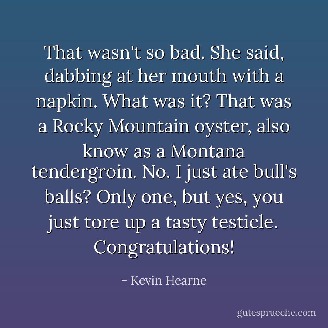 That wasn't so bad. She said, dabbing at her mouth with a napkin. What was it?<br />That was a Rocky Mountain oyster, also know as a Montana tendergroin.<br />No. I just ate bull's balls?<br />Only one, but yes, you just tore up a tasty testicle. Congratulations! - Kevin Hearne