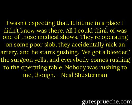 I wasn't expecting that. It hit me in a place I didn't know was there. All I could think of was one of those medical shows. They're operating on some poor slob, they accidentally nick an artery, and he starts gushing. 'We got a bleeder!' the surgeon yells, and everybody comes rushing to the operating table. Nobody was rushing to me, though. - Neal Shusterman