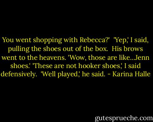 You went shopping with Rebecca?' <br />'Yep,' I said, pulling the shoes out of the box. <br />His brows went to the heavens.<br />'Wow, those are like…Jenn shoes.'<br />'These are not hooker shoes,' I said defensively. <br />'Well played,' he said. - Karina Halle