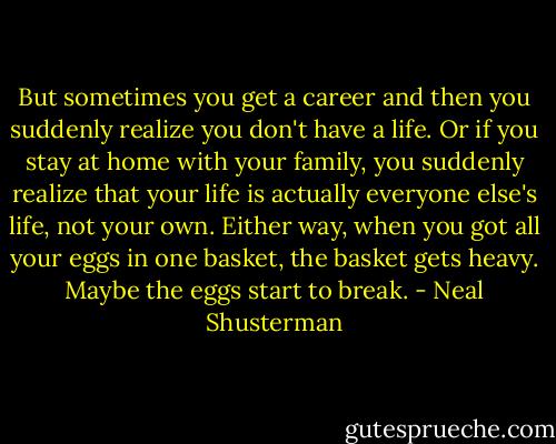 But sometimes you get a career and then you suddenly realize you don't have a life. Or if you stay at home with your family, you suddenly realize that your life is actually everyone else's life, not your own. Either way, when you got all your eggs in one basket, the basket gets heavy. Maybe the eggs start to break. - Neal Shusterman