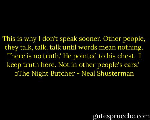 This is why I don't speak sooner. Other people, they talk, talk, talk until words mean nothing. There is no truth.' He pointed to his chest. 'I keep truth here. Not in other people's ears.'<br /><br />―The Night Butcher - Neal Shusterman